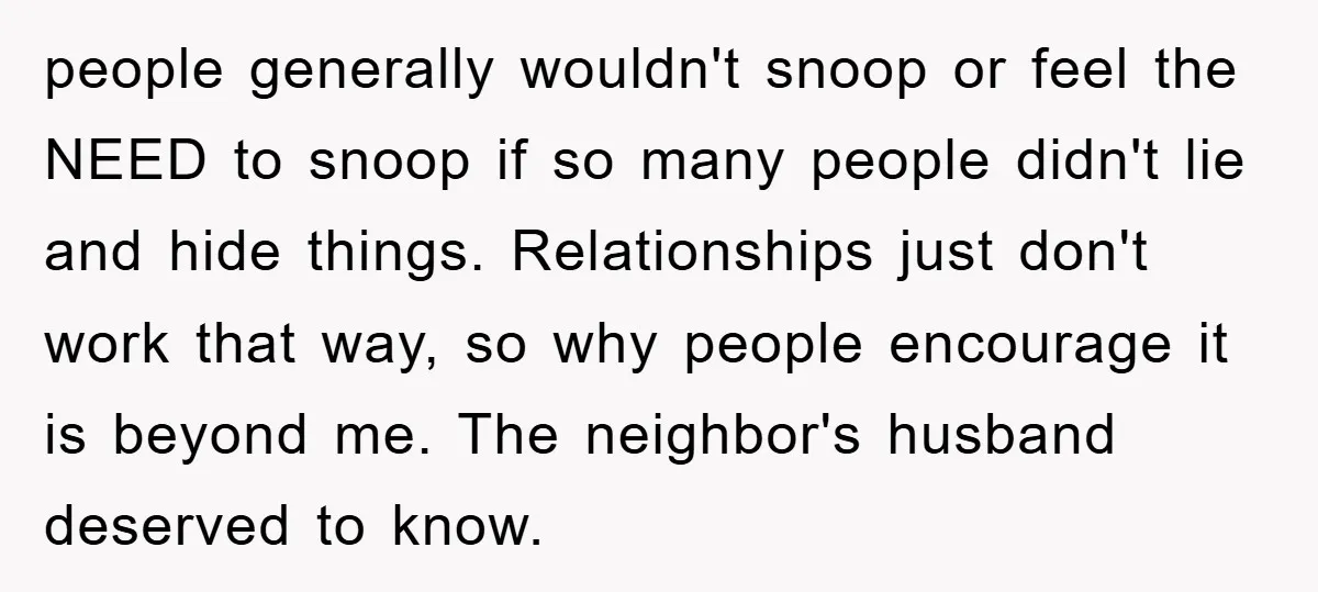 people generally wouldn't snoop or feel the NEED to snoop if so many people didn't lie and hide things. Relationships just don't work that way, so why people encourage it...