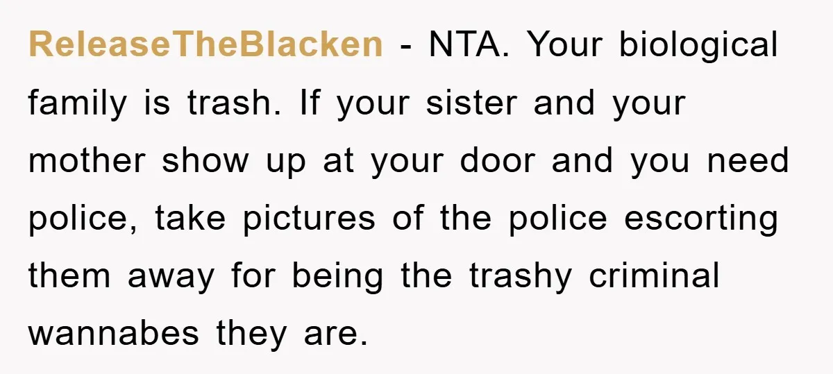 ReleaseTheBlacken − NTA. Your biological family is trash. If your sister and your mother show up at your door and you need police, take pictures of the police escorting them...