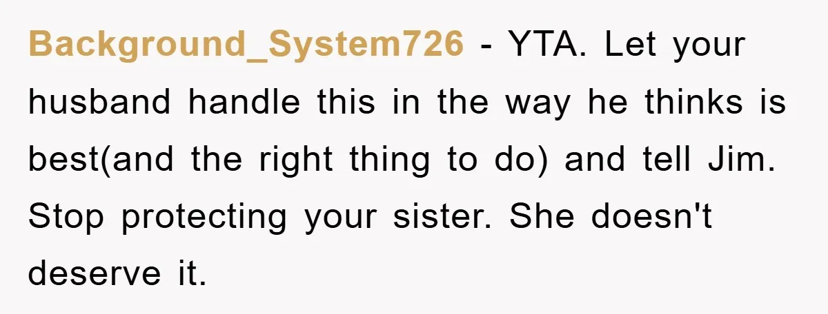 Background_System726 − YTA. Let your husband handle this in the way he thinks is best(and the right thing to do) and tell Jim. Stop protecting your sister. She doesn't deserve...