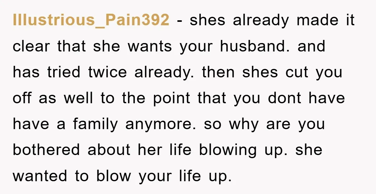 Illustrious_Pain392 − shes already made it clear that she wants your husband. and has tried twice already. then shes cut you off as well to the point that you dont...