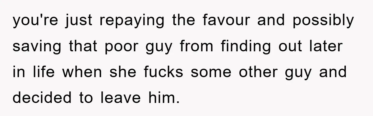 you're just repaying the favour and possibly saving that poor guy from finding out later in life when she fucks some other guy and decided to leave him.