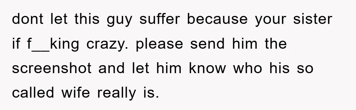 dont let this guy suffer because your sister if f__king crazy. please send him the screenshot and let him know who his so called wife really is.