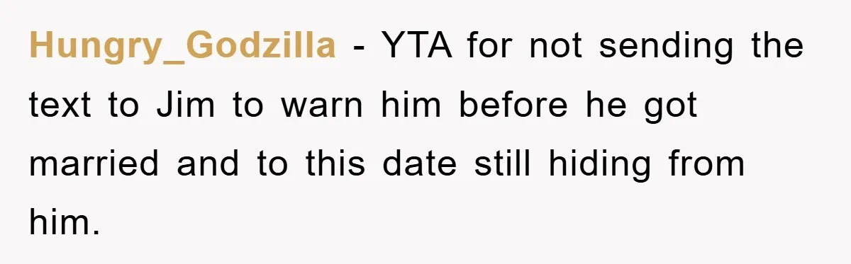 Hungry_Godzilla − YTA for not sending the text to Jim to warn him before he got married and to this date still hiding from him.