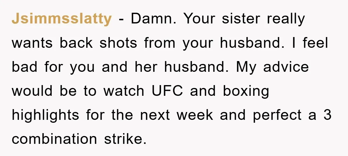 Jsimmsslatty − Damn. Your sister really wants back shots from your husband. I feel bad for you and her husband. My advice would be to watch UFC and boxing highlights...