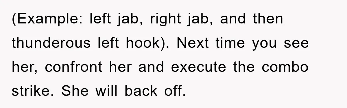 (Example: left jab, right jab, and then thunderous left hook). Next time you see her, confront her and execute the combo strike. She will back off.