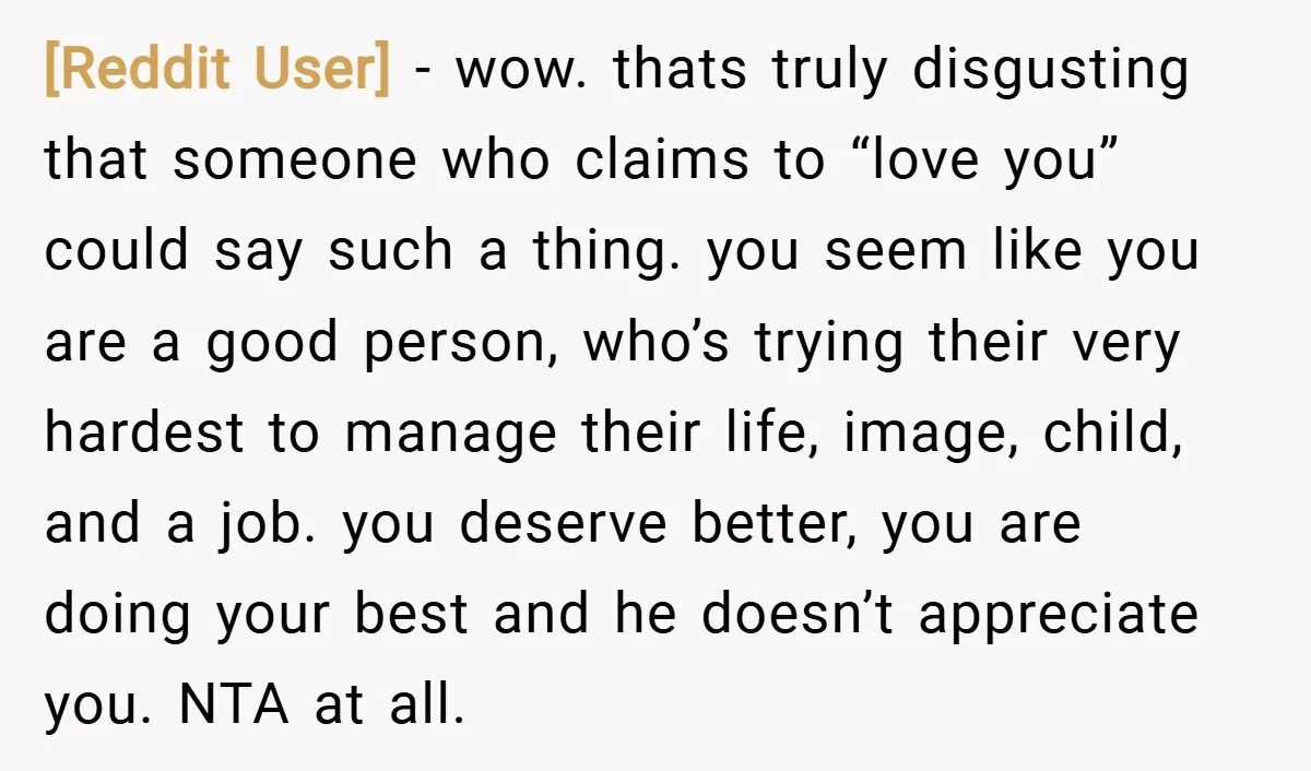 [Reddit User] − wow. thats truly disgusting that someone who claims to “love you” could say such a thing. you seem like you are a good person, who’s trying their...