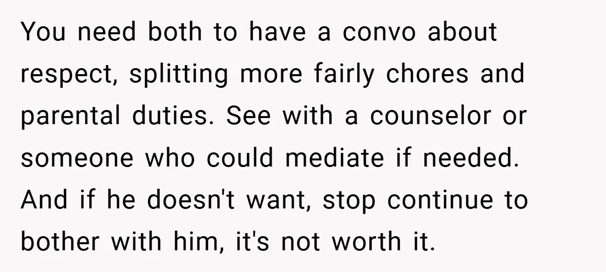 You need both to have a convo about respect, splitting more fairly chores and parental duties. See with a counselor or someone who could mediate if needed. And if he...
