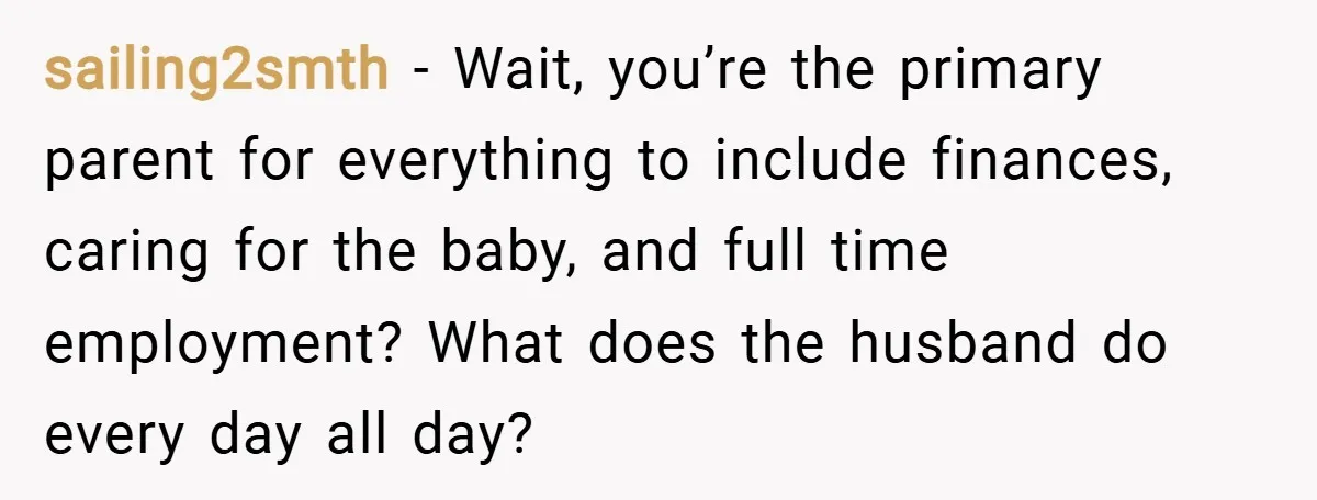 sailing2smth − Wait, you’re the primary parent for everything to include finances, caring for the baby, and full time employment? What does the husband do every day all day?