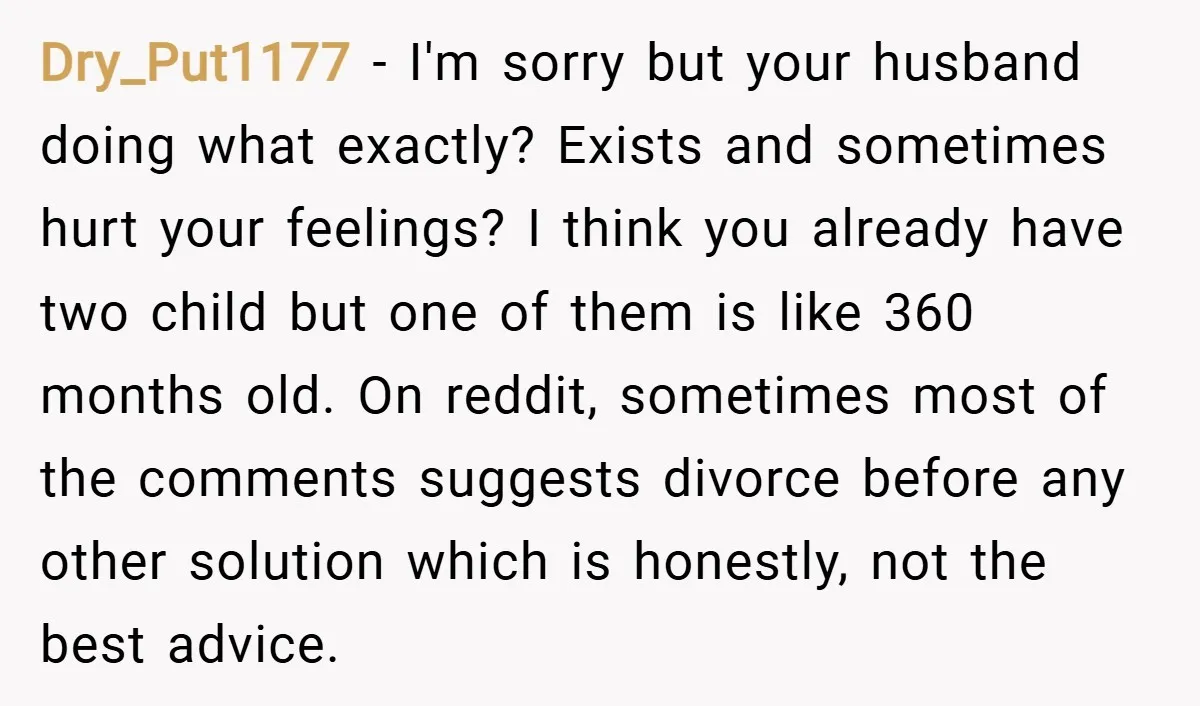 Dry_Put1177 − I'm sorry but your husband doing what exactly? Exists and sometimes hurt your feelings? I think you already have two child but one of them is like 360...