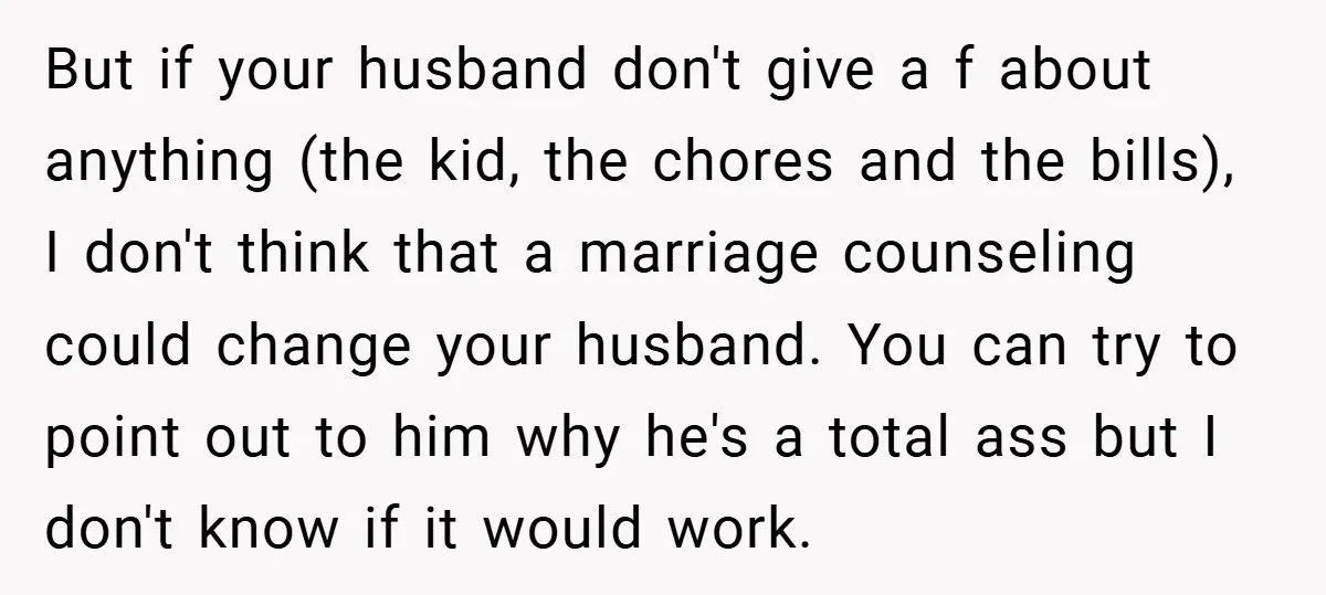 But if your husband don't give a f about anything (the kid, the chores and the bills), I don't think that a marriage counseling could change your husband. You can...