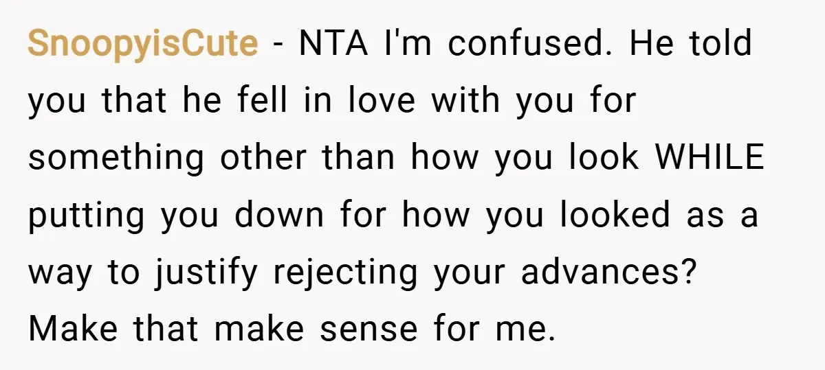 SnoopyisCute − NTA I'm confused. He told you that he fell in love with you for something other than how you look WHILE putting you down for how you looked...