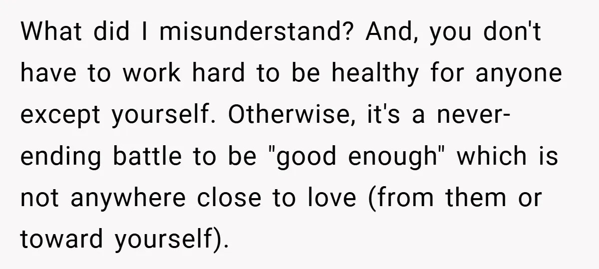 What did I misunderstand? And, you don't have to work hard to be healthy for anyone except yourself. Otherwise, it's a never-ending battle to be "good enough" which is not...