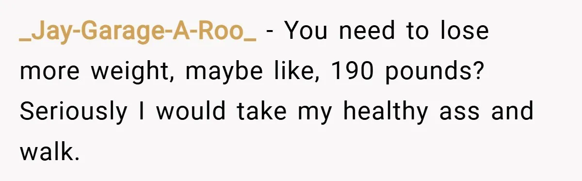 _Jay-Garage-A-Roo_ − You need to lose more weight, maybe like, 190 pounds? Seriously I would take my healthy ass and walk.