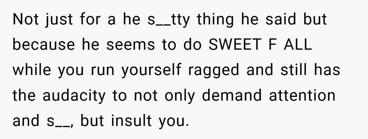 Not just for a he s__tty thing he said but because he seems to do SWEET F ALL while you run yourself ragged and still has the audacity to not...