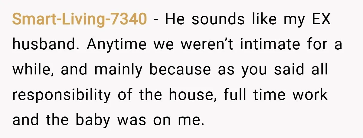 Smart-Living-7340 − He sounds like my EX husband. Anytime we weren’t intimate for a while, and mainly because as you said all responsibility of the house, full time work and...