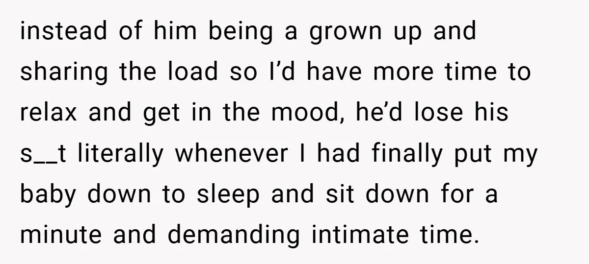 instead of him being a grown up and sharing the load so I’d have more time to relax and get in the mood, he’d lose his s__t literally whenever I...