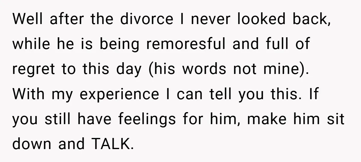 Well after the divorce I never looked back, while he is being remoresful and full of regret to this day (his words not mine). With my experience I can tell...