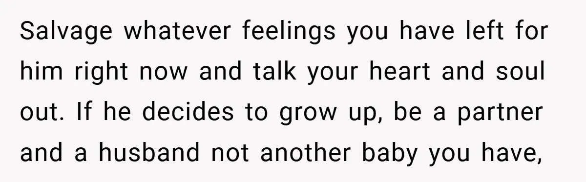 Salvage whatever feelings you have left for him right now and talk your heart and soul out. If he decides to grow up, be a partner and a husband not...