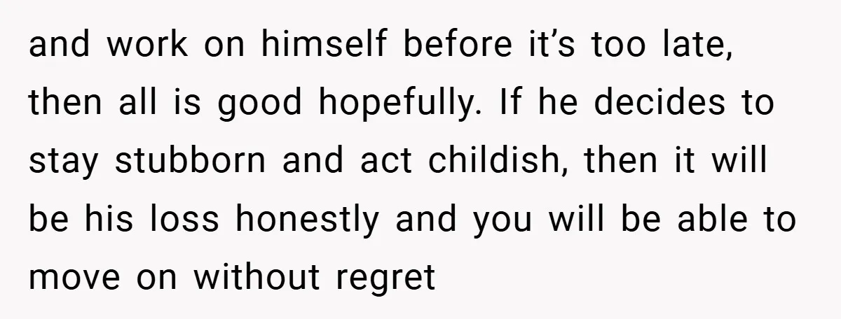 and work on himself before it’s too late, then all is good hopefully. If he decides to stay stubborn and act childish, then it will be his loss honestly and...