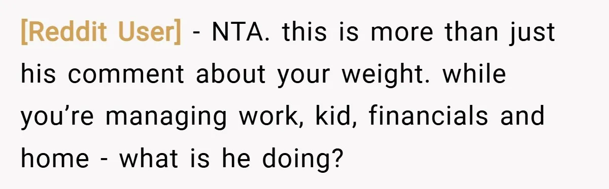 [Reddit User] − NTA. this is more than just his comment about your weight. while you’re managing work, kid, financials and home - what is he doing?