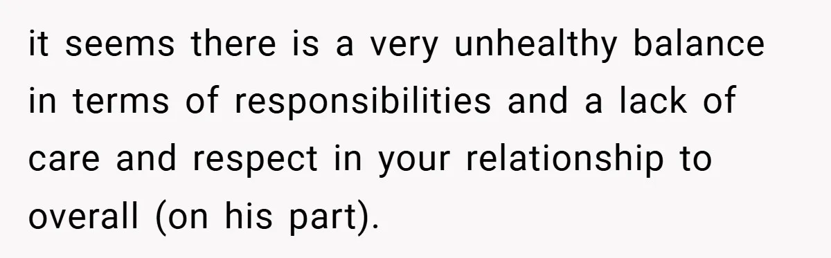 it seems there is a very unhealthy balance in terms of responsibilities and a lack of care and respect in your relationship to overall (on his part).