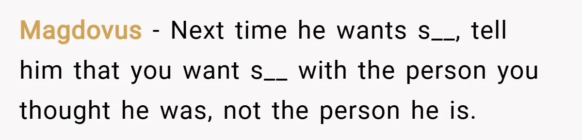 Magdovus − Next time he wants s__, tell him that you want s__ with the person you thought he was, not the person he is.