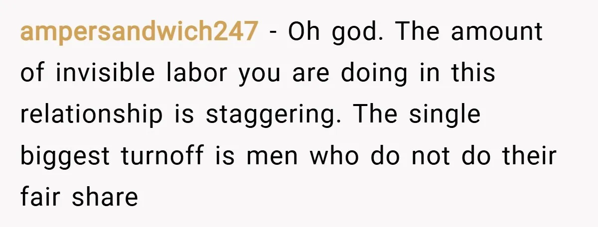 ampersandwich247 − Oh god. The amount of invisible labor you are doing in this relationship is staggering. The single biggest turnoff is men who do not do their fair share