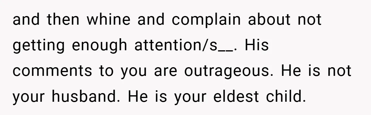 and then whine and complain about not getting enough attention/s__. His comments to you are outrageous. He is not your husband. He is your eldest child.