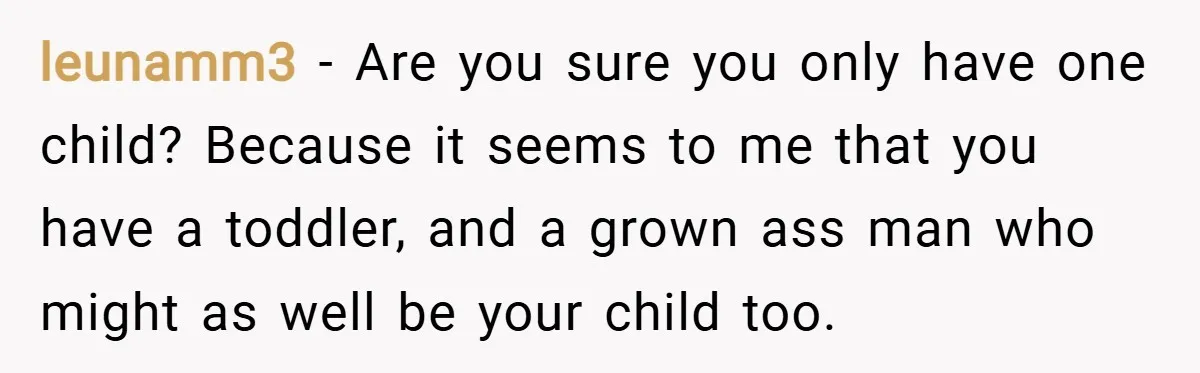leunamm3 − Are you sure you only have one child? Because it seems to me that you have a toddler, and a grown ass man who might as well be...