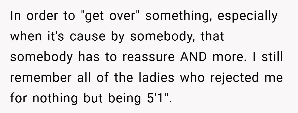 In order to "get over" something, especially when it's cause by somebody, that somebody has to reassure AND more. I still remember all of the ladies who rejected me for...