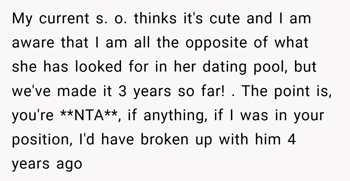 My current s. o. thinks it's cute and I am aware that I am all the opposite of what she has looked for in her dating pool, but we've made...