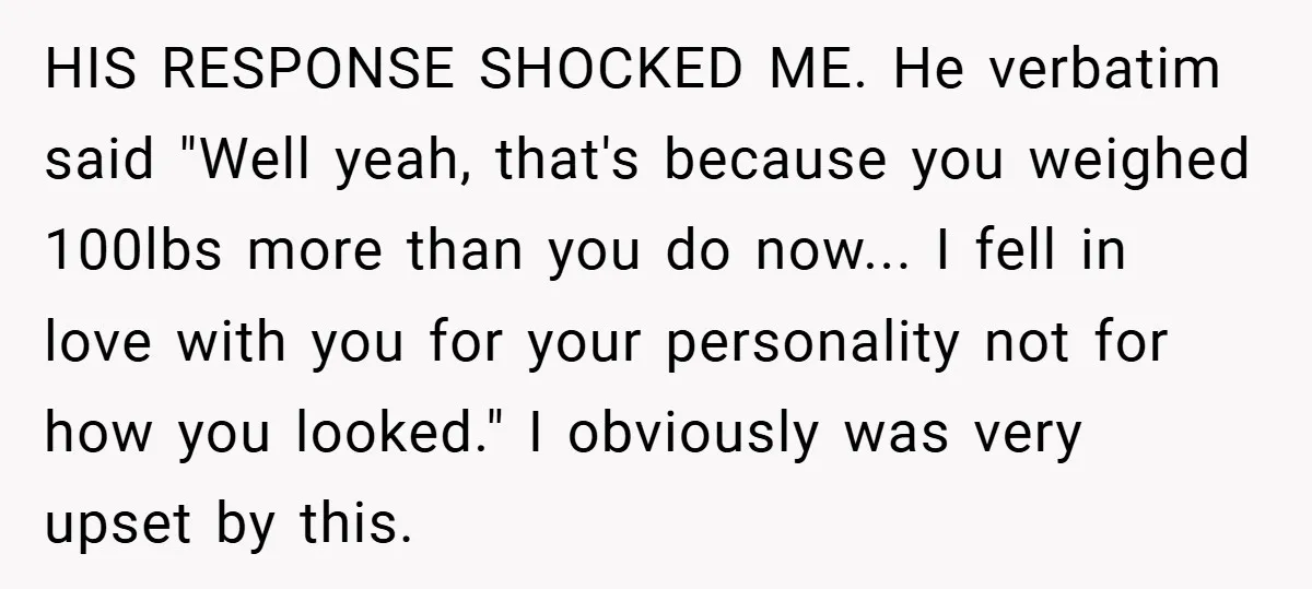 HIS RESPONSE SHOCKED ME. He verbatim said "Well yeah, that's because you weighed 100lbs more than you do now... I fell in love with you for your personality not for...