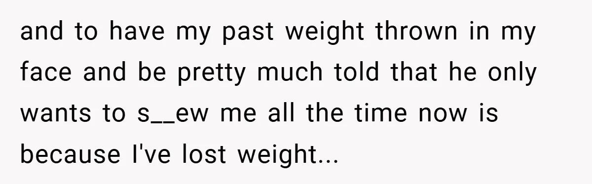 and to have my past weight thrown in my face and be pretty much told that he only wants to s__ew me all the time now is because I've lost...