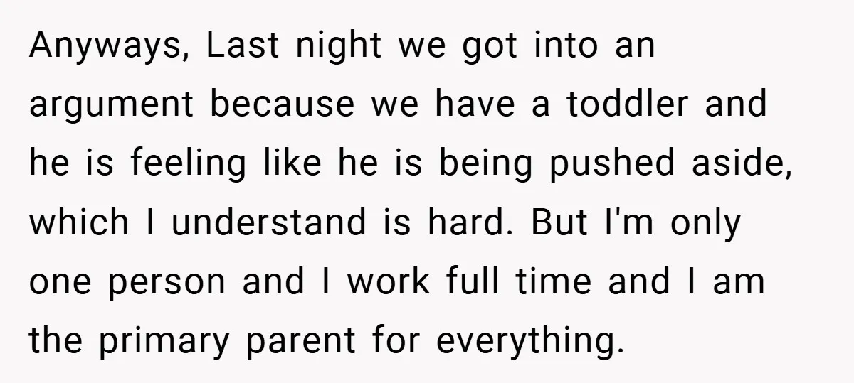Anyways, Last night we got into an argument because we have a toddler and he is feeling like he is being pushed aside, which I understand is hard. But I'm...
