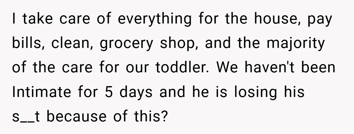 I take care of everything for the house, pay bills, clean, grocery shop, and the majority of the care for our toddler. We haven't been Intimate for 5 days and...