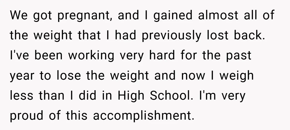 We got pregnant, and I gained almost all of the weight that I had previously lost back. I've been working very hard for the past year to lose the weight...