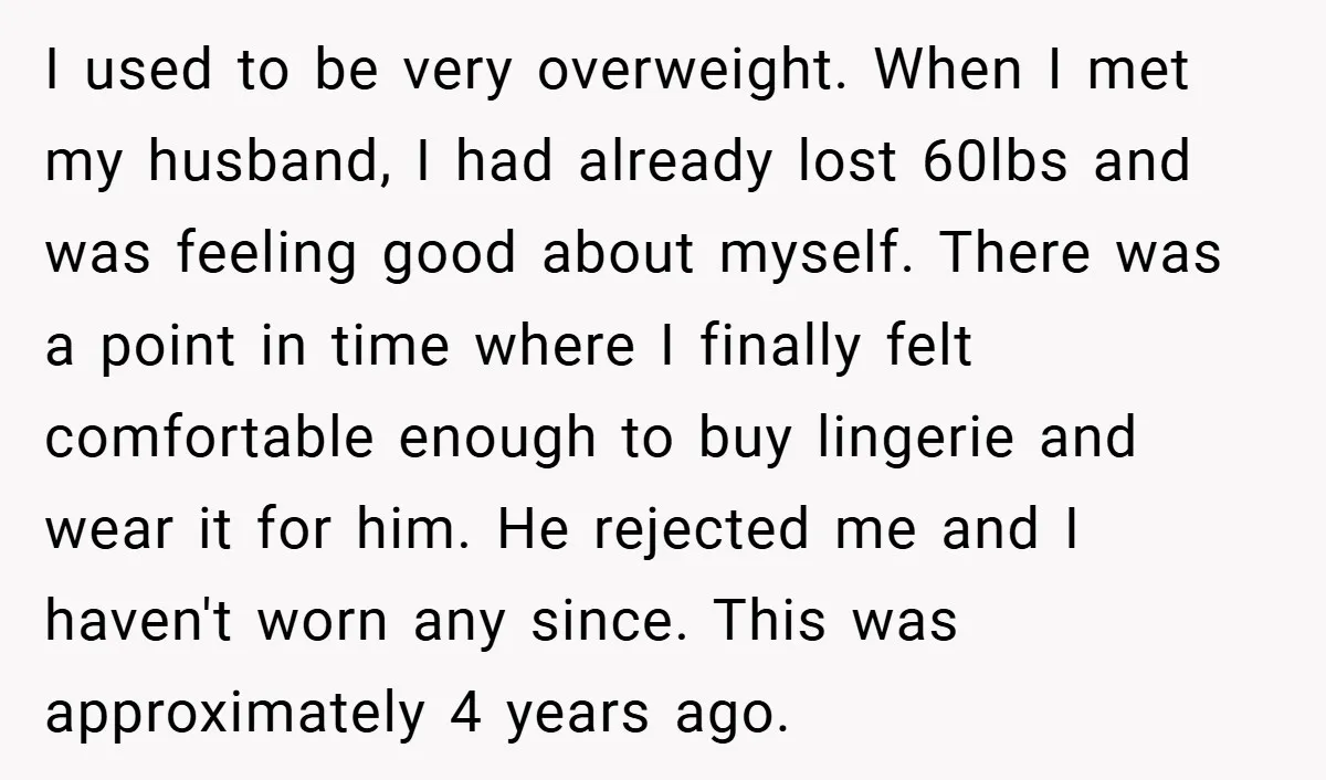 I used to be very overweight. When I met my husband, I had already lost 60lbs and was feeling good about myself. There was a point in time where I...