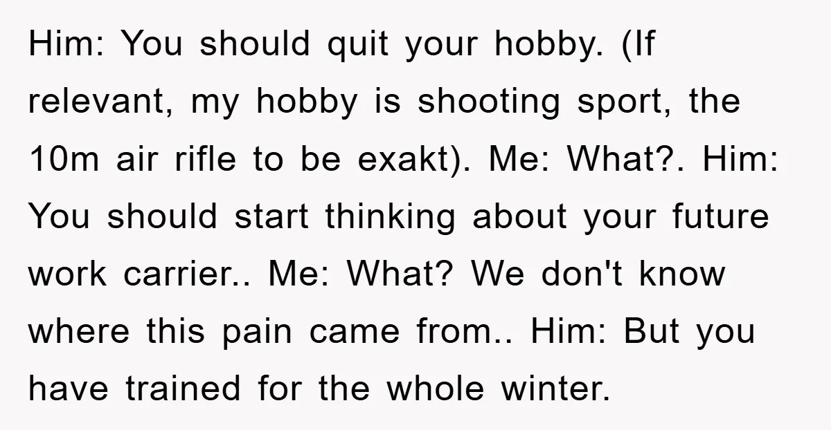 Him: You should quit your hobby. (If relevant, my hobby is shooting sport, the 10m air rifle to be exakt). Me: What?. Him: You should start thinking about your future...