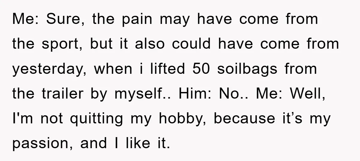 Me: Sure, the pain may have come from the sport, but it also could have come from yesterday, when i lifted 50 soilbags from the trailer by myself.. Him: No.....