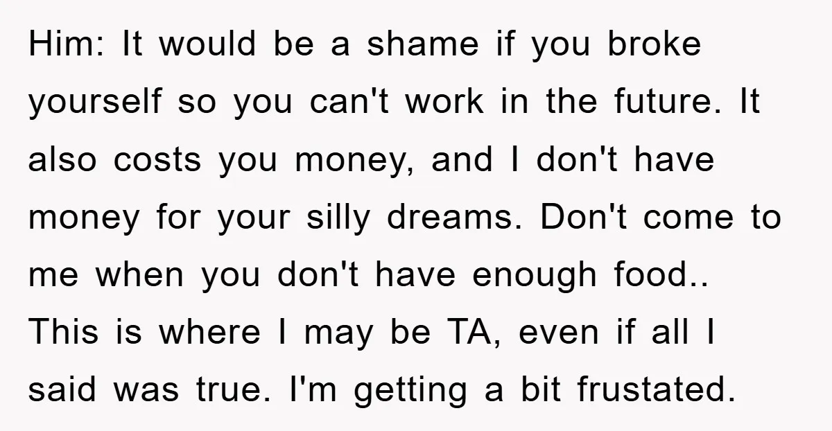 Him: It would be a shame if you broke yourself so you can't work in the future. It also costs you money, and I don't have money for your silly...