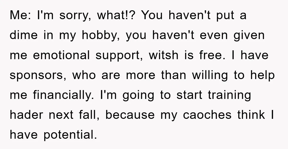 Me: I'm sorry, what!? You haven't put a dime in my hobby, you haven't even given me emotional support, witsh is free. I have sponsors, who are more than willing...