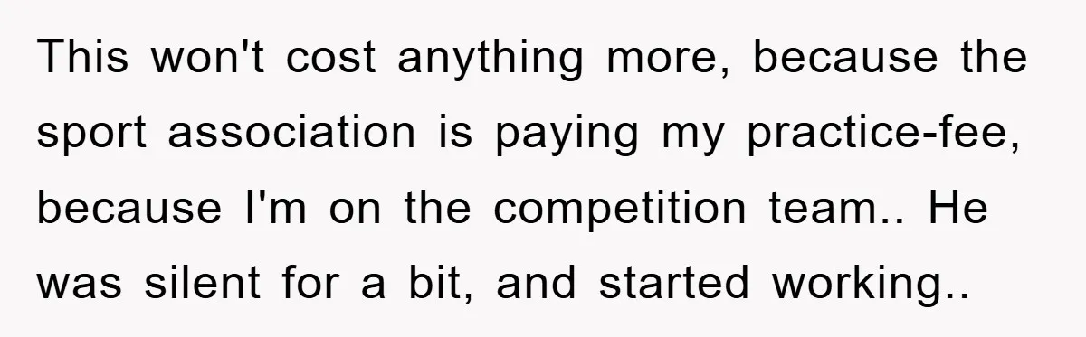 This won't cost anything more, because the sport association is paying my practice-fee, because I'm on the competition team.. He was silent for a bit, and started working..