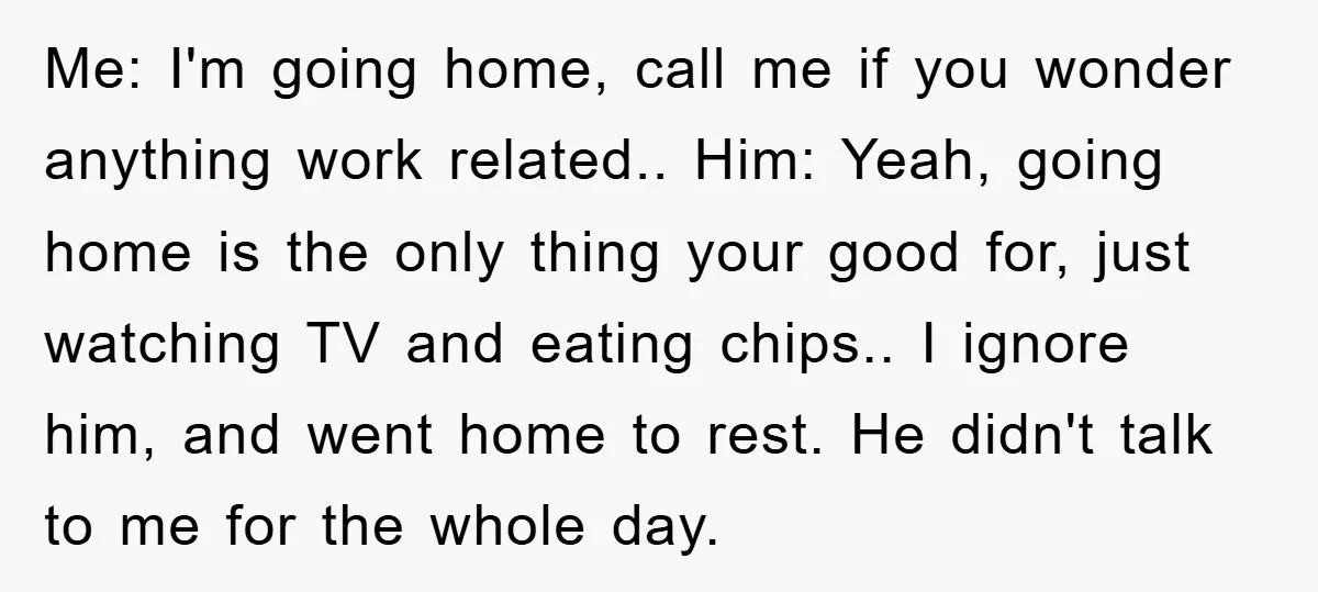Me: I'm going home, call me if you wonder anything work related.. Him: Yeah, going home is the only thing your good for, just watching TV and eating chips.. I...
