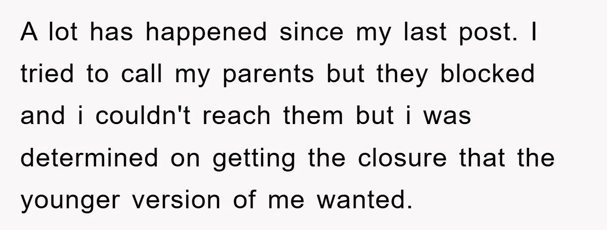 A lot has happened since my last post. I tried to call my parents but they blocked and i couldn't reach them but i was determined on getting the closure...