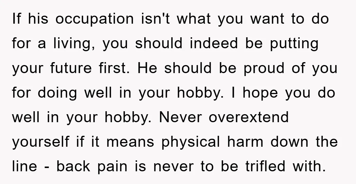 If his occupation isn't what you want to do for a living, you should indeed be putting your future first. He should be proud of you for doing well in...