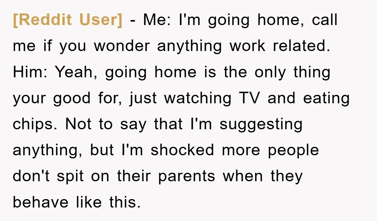 [Reddit User] − Me: I'm going home, call me if you wonder anything work related. Him: Yeah, going home is the only thing your good for, just watching TV and...