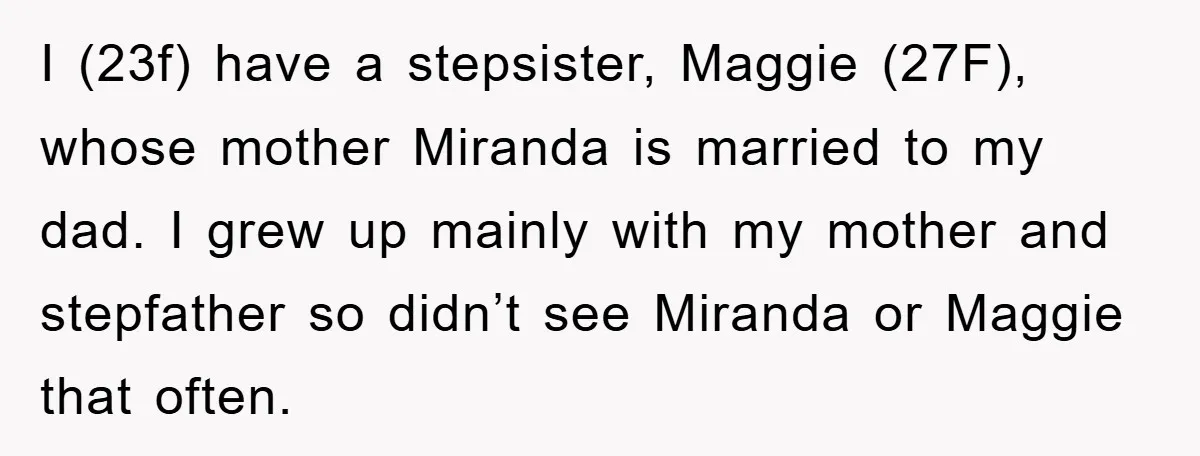 I (23f) have a stepsister, Maggie (27F), whose mother Miranda is married to my dad. I grew up mainly with my mother and stepfather so didn’t see Miranda or Maggie...