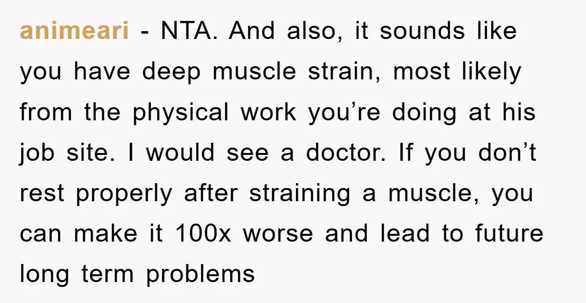 animeari − NTA. And also, it sounds like you have deep muscle strain, most likely from the physical work you’re doing at his job site. I would see a doctor....