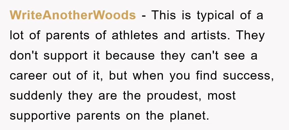 WriteAnotherWoods − This is typical of a lot of parents of athletes and artists. They don't support it because they can't see a career out of it, but when you...