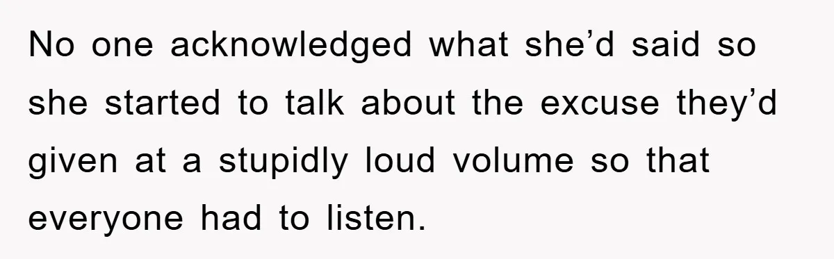 No one acknowledged what she’d said so she started to talk about the excuse they’d given at a stupidly loud volume so that everyone had to listen.